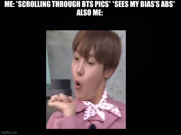 Black background | ME: *SCROLLING THROUGH BTS PICS* *SEES MY BIAS’S ABS*
ALSO ME: | image tagged in black background | made w/ Imgflip meme maker