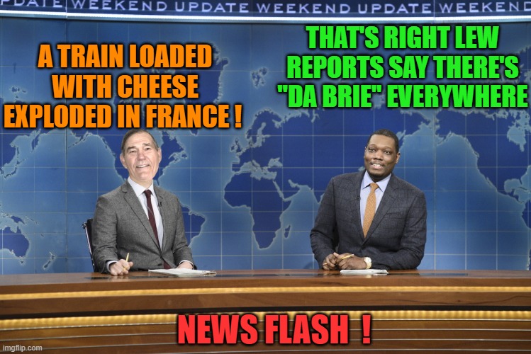 on topic train week! | A TRAIN LOADED WITH CHEESE EXPLODED IN FRANCE ! THAT'S RIGHT LEW REPORTS SAY THERE'S "DA BRIE" EVERYWHERE; NEWS FLASH  ! | image tagged in weekend update,cheesy joke | made w/ Imgflip meme maker