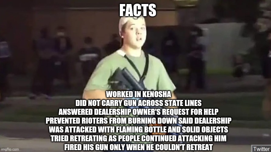 Facts about Kyle | FACTS; WORKED IN KENOSHA
DID NOT CARRY GUN ACROSS STATE LINES
ANSWERED DEALERSHIP OWNER'S REQUEST FOR HELP
PREVENTED RIOTERS FROM BURNING DOWN SAID DEALERSHIP
WAS ATTACKED WITH FLAMING BOTTLE AND SOLID OBJECTS
TRIED RETREATING AS PEOPLE CONTINUED ATTACKING HIM
FIRED HIS GUN ONLY WHEN HE COULDN'T RETREAT | image tagged in kyle,riots,militia,guns,black lives matter,facts | made w/ Imgflip meme maker