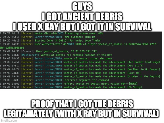 yes, yeetos_of_beatos is my username. yeetos is some other kid | GUYS
I GOT ANCIENT DEBRIS
I USED X RAY BUT I GOT IT IN SURVIVAL; PROOF THAT I GOT THE DEBRIS LEGITAMATELY (WITH X RAY BUT IN SURVIVAL) | image tagged in blank white template | made w/ Imgflip meme maker