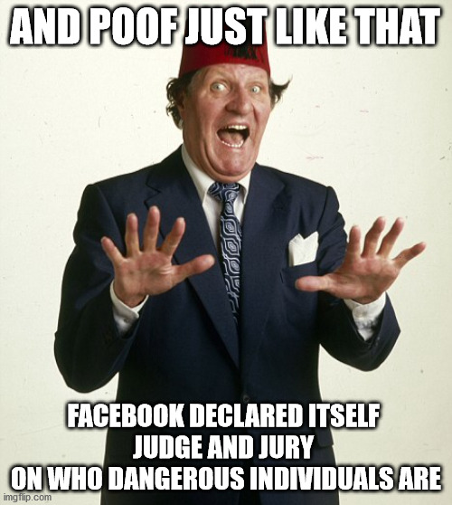 Innocent until proven guilty is a thing of the past | AND POOF JUST LIKE THAT; FACEBOOK DECLARED ITSELF 
JUDGE AND JURY 
ON WHO DANGEROUS INDIVIDUALS ARE | image tagged in and poof just like that,facebook,facebook jail | made w/ Imgflip meme maker
