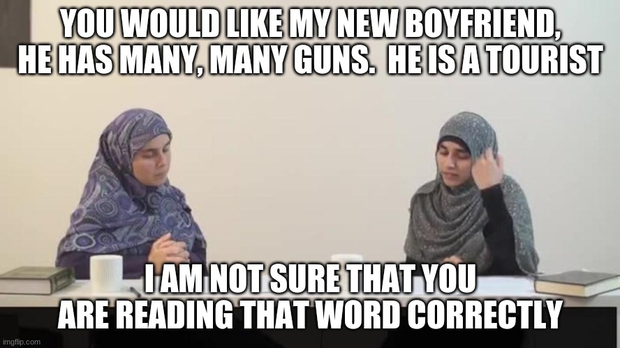 English is a hard language to learn | YOU WOULD LIKE MY NEW BOYFRIEND, HE HAS MANY, MANY GUNS.  HE IS A TOURIST; I AM NOT SURE THAT YOU ARE READING THAT WORD CORRECTLY | image tagged in muslim women,learn english,read that last part again,school is in,tourist,terrorist | made w/ Imgflip meme maker