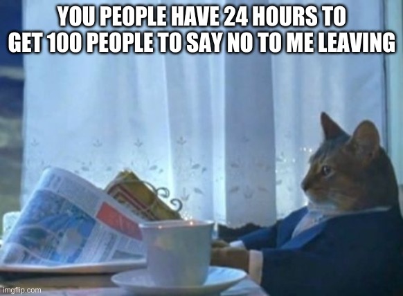 I Should Buy A Boat Cat | YOU PEOPLE HAVE 24 HOURS TO GET 100 PEOPLE TO SAY NO TO ME LEAVING | image tagged in memes,i should buy a boat cat | made w/ Imgflip meme maker