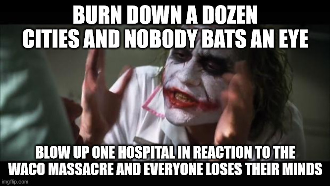 one is a tragedy, a thousand is a statistic | BURN DOWN A DOZEN CITIES AND NOBODY BATS AN EYE; BLOW UP ONE HOSPITAL IN REACTION TO THE WACO MASSACRE AND EVERYONE LOSES THEIR MINDS | image tagged in memes,and everybody loses their minds,terrorism,riots,thugs | made w/ Imgflip meme maker