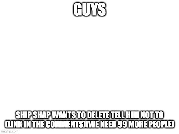 important | GUYS; SHIP SHAP WANTS TO DELETE TELL HIM NOT TO (LINK IN THE COMMENTS)(WE NEED 99 MORE PEOPLE) | image tagged in blank white template | made w/ Imgflip meme maker