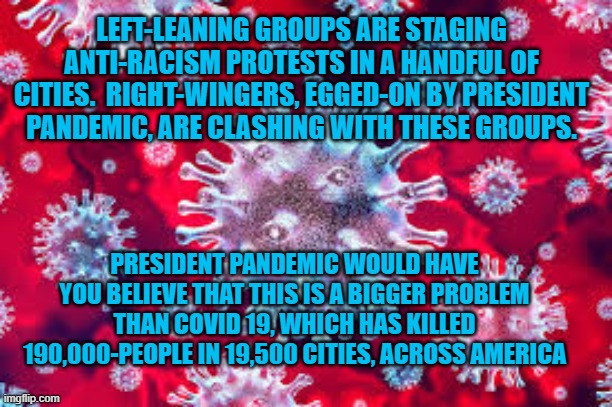 President Pandemic's Perverted Priorities | LEFT-LEANING GROUPS ARE STAGING ANTI-RACISM PROTESTS IN A HANDFUL OF CITIES.  RIGHT-WINGERS, EGGED-ON BY PRESIDENT PANDEMIC, ARE CLASHING WITH THESE GROUPS. PRESIDENT PANDEMIC WOULD HAVE YOU BELIEVE THAT THIS IS A BIGGER PROBLEM THAN COVID 19, WHICH HAS KILLED 190,000-PEOPLE IN 19,500 CITIES, ACROSS AMERICA | image tagged in politics | made w/ Imgflip meme maker