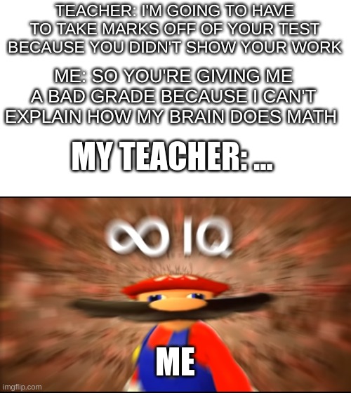 seriously this actually happened | TEACHER: I'M GOING TO HAVE TO TAKE MARKS OFF OF YOUR TEST BECAUSE YOU DIDN'T SHOW YOUR WORK; ME: SO YOU'RE GIVING ME A BAD GRADE BECAUSE I CAN'T EXPLAIN HOW MY BRAIN DOES MATH; MY TEACHER: ... ME | image tagged in infinity iq mario | made w/ Imgflip meme maker