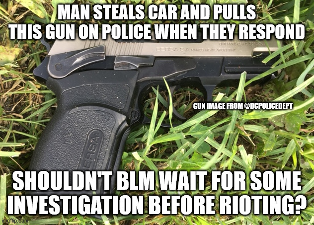 Wait for at least some investigation and body cam | MAN STEALS CAR AND PULLS THIS GUN ON POLICE WHEN THEY RESPOND; GUN IMAGE FROM @DCPOLICEDEPT; SHOULDN'T BLM WAIT FOR SOME INVESTIGATION BEFORE RIOTING? | image tagged in blm,riots,dc police,washington dc | made w/ Imgflip meme maker