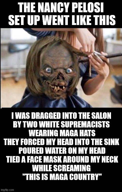 Jussie Smollet. The sequel | THE NANCY PELOSI  SET UP WENT LIKE THIS; I WAS DRAGGED INTO THE SALON 
BY TWO WHITE SUPREMACISTS 
WEARING MAGA HATS
THEY FORCED MY HEAD INTO THE SINK 
POURED WATER ON MY HEAD
TIED A FACE MASK AROUND MY NECK
WHILE SCREAMING 
"THIS IS MAGA COUNTRY" | image tagged in nancy pelosi,democrats,covid-19,stupid liberals,liberal hypocrisy | made w/ Imgflip meme maker