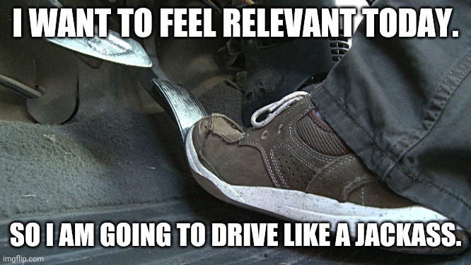Douchebag Drivers |  I WANT TO FEEL RELEVANT TODAY. SO I AM GOING TO DRIVE LIKE A JACKASS. | image tagged in gas pedal,hemorrhoids,bad drivers | made w/ Imgflip meme maker