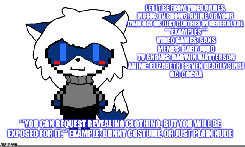 ~ Give Cloudy Clothes to wear!!! ~ | LET IT BE FROM VIDEO GAMES, MUSIC, TV SHOWS, ANIME, OR YOUR OWN OC! OR JUST CLOTHES IN GENERAL LOL; ***EXAMPLES***
VIDEO GAMES: SANS
MEMES: BABY JUDD
TV SHOWS: DARWIN WATTERSON
ANIME: ELIZABETH (SEVEN DEADLY SINS)
OC: COCOA; **YOU CAN REQUEST REVEALING CLOTHING, BUT YOU WILL BE EXPOSED FOR IT.** EXAMPLE: BUNNY COSTUME, OR JUST PLAIN NUDE | made w/ Imgflip meme maker