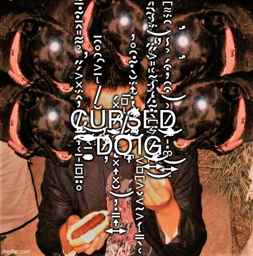 C̸͇͎̜̱̩̱̻̲̤̥̜̲̰͚̪̓̂̈́̽͐́̋̉͋̎̂̄͊̅͌̆͐̃̕ŭ̸̢̠͕̯̯̊͂̄̍͆͌̇͘r̷̨͕̝̼͓͎͓̮̦̣͇͎͍͍͔̽́͜͜s̶͔̹̻̰̔͊̈́̆̀͊͂̊̓̓̀͋̇̎͗͑̐͐́̏è̷̛̛͔͈͑̏̎̋̒̐̉̀̃̄́̀̋̂́͂͐͛d̷͗͝ | C̸͇͎̜̱̩̱̻̲̤̥̜̲̰͚̪̓̂̈́̽͐́̋̉͋̎̂̄͊̅͌̆͐̃̕Ŭ̸̢̠͕̯̯̊͂̄̍͆͌̇͘R̷̨͕̝̼͓͎͓̮̦̣͇͎͍͍͔̽́͜͜S̶͔̹̻̰̔͊̈́̆̀͊͂̊̓̓̀͋̇̎͗͑̐͐́̏È̷̛̛͔͈͑̏̎̋̒̐̉̀̃̄́̀̋̂́͂͐͛D̷̢̢̛̛͕̩̣͚͍̤͎̲̜̟̩̘̥͉̬͎͈̝͗͒̑̓͒́̉̾̐̑̈́͌͆̈́̎͛̓̀͑͜͜͝ ̵̨̤̼̥̗̜̯̼̭̣͚̭̭̲͑̃̈́̽̽͆͑́̽̓̊̂̀̍̌͝͝͠D̷̦̓̓͑͂͐̽Ơ̸̢̻̱͎̹͉̪͎͌̅́̐̅̌̇͘͘͠Ι̢͔̻̪͕̬͔̰͕̗̳̖̜G̷̪͍̗̞̜͔͓̜͔͛͆̀͊̒̾̃͑̎͐̋̈́̾̀̍̂͒͌̕̕͜͜͝ | image tagged in cursed dog | made w/ Imgflip meme maker