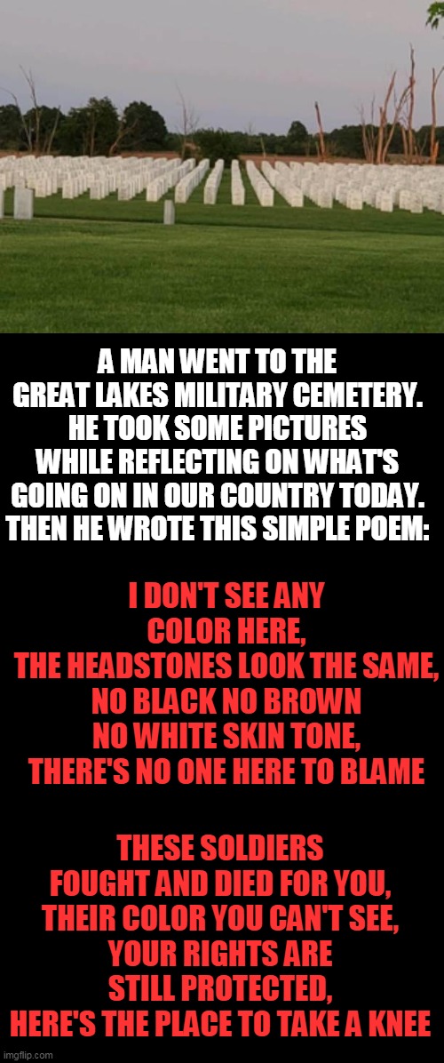 Here's The Place To Take A Knee | A MAN WENT TO THE GREAT LAKES MILITARY CEMETERY.
HE TOOK SOME PICTURES WHILE REFLECTING ON WHAT'S GOING ON IN OUR COUNTRY TODAY.
THEN HE WROTE THIS SIMPLE POEM:; I DON'T SEE ANY COLOR HERE,
THE HEADSTONES LOOK THE SAME,
NO BLACK NO BROWN NO WHITE SKIN TONE,
THERE'S NO ONE HERE TO BLAME; THESE SOLDIERS FOUGHT AND DIED FOR YOU,
THEIR COLOR YOU CAN'T SEE,
YOUR RIGHTS ARE STILL PROTECTED,
HERE'S THE PLACE TO TAKE A KNEE | image tagged in politics,political meme,unity,bravery,americans,love of country | made w/ Imgflip meme maker