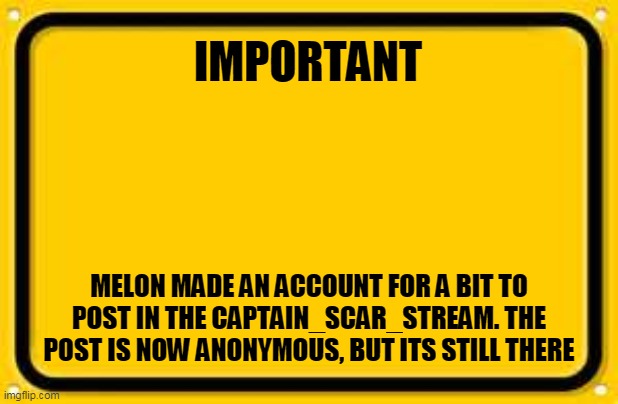 Blank Yellow Sign Meme | IMPORTANT; MELON MADE AN ACCOUNT FOR A BIT TO POST IN THE CAPTAIN_SCAR_STREAM. THE POST IS NOW ANONYMOUS, BUT ITS STILL THERE | image tagged in memes,blank yellow sign | made w/ Imgflip meme maker