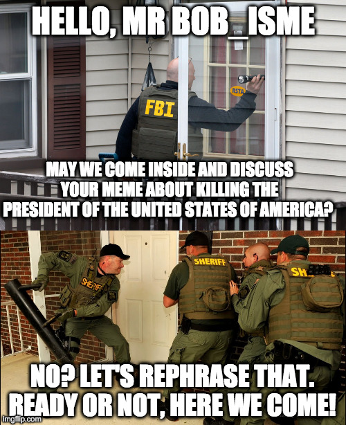 HELLO, MR BOB_ISME MAY WE COME INSIDE AND DISCUSS YOUR MEME ABOUT KILLING THE PRESIDENT OF THE UNITED STATES OF AMERICA? NO? LET'S REPHRASE  | made w/ Imgflip meme maker