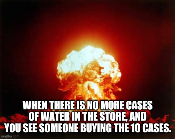 Nuclear Explosion Meme | WHEN THERE IS NO MORE CASES OF WATER IN THE STORE, AND YOU SEE SOMEONE BUYING THE 10 CASES. | image tagged in memes,nuclear explosion | made w/ Imgflip meme maker