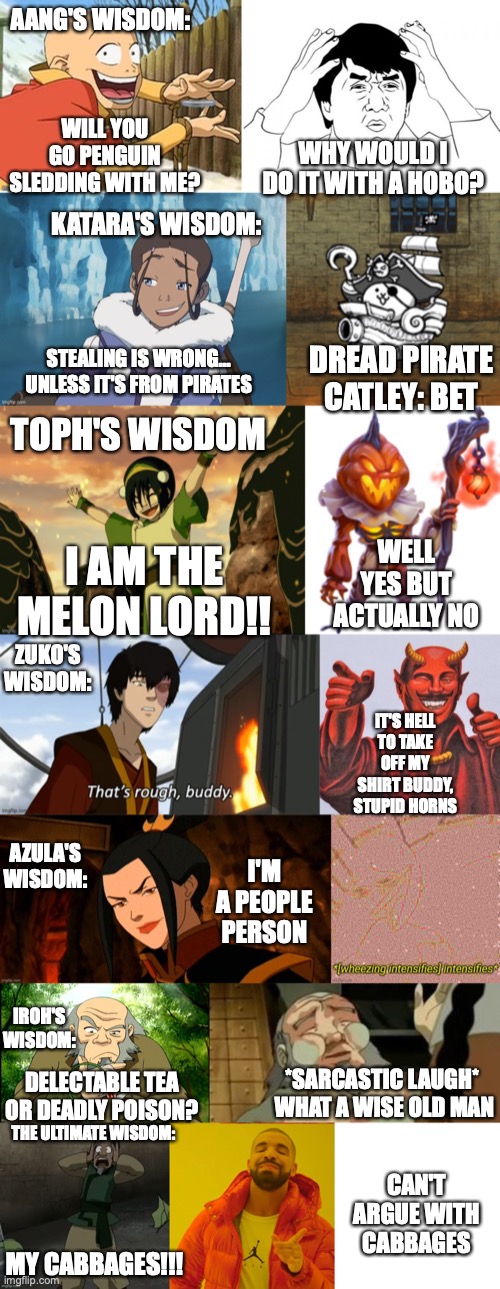 Wisdom | AANG'S WISDOM:; WILL YOU GO PENGUIN SLEDDING WITH ME? WHY WOULD I DO IT WITH A HOBO? KATARA'S WISDOM:; STEALING IS WRONG... UNLESS IT'S FROM PIRATES; DREAD PIRATE CATLEY: BET; TOPH'S WISDOM; WELL YES BUT ACTUALLY NO; I AM THE MELON LORD!! ZUKO'S WISDOM:; IT'S HELL TO TAKE OFF MY SHIRT BUDDY, STUPID HORNS; AZULA'S WISDOM:; I'M A PEOPLE PERSON; IROH'S WISDOM:; DELECTABLE TEA OR DEADLY POISON? *SARCASTIC LAUGH* 
WHAT A WISE OLD MAN; THE ULTIMATE WISDOM:; CAN'T ARGUE WITH CABBAGES; MY CABBAGES!!! | image tagged in my cabbages,words of wisdom,dumb people | made w/ Imgflip meme maker