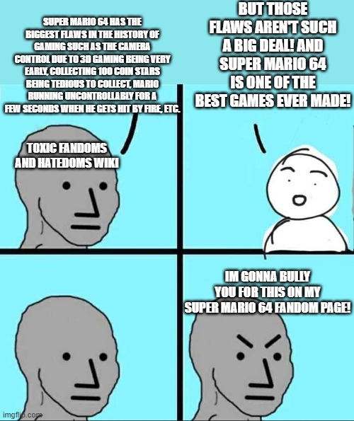 NPC Meme | BUT THOSE FLAWS AREN'T SUCH A BIG DEAL! AND SUPER MARIO 64 IS ONE OF THE BEST GAMES EVER MADE! SUPER MARIO 64 HAS THE BIGGEST FLAWS IN THE HISTORY OF GAMING SUCH AS THE CAMERA CONTROL DUE TO 3D GAMING BEING VERY EARLY, COLLECTING 100 COIN STARS BEING TEDIOUS TO COLLECT, MARIO RUNNING UNCONTROLLABLY FOR A FEW SECONDS WHEN HE GETS HIT BY FIRE, ETC. TOXIC FANDOMS AND HATEDOMS WIKI; IM GONNA BULLY YOU FOR THIS ON MY SUPER MARIO 64 FANDOM PAGE! | image tagged in npc meme,toxic fandoms and hatedoms wiki,super mario 64,comics/cartoons,memes | made w/ Imgflip meme maker