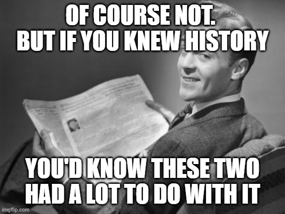 50's newspaper | OF COURSE NOT.  BUT IF YOU KNEW HISTORY YOU'D KNOW THESE TWO HAD A LOT TO DO WITH IT | image tagged in 50's newspaper | made w/ Imgflip meme maker