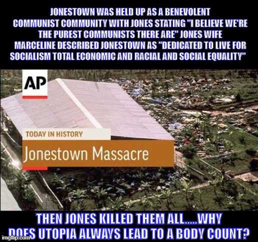 JONESTOWN WAS HELD UP AS A BENEVOLENT COMMUNIST COMMUNITY WITH JONES STATING "I BELIEVE WE'RE THE PUREST COMMUNISTS THERE ARE" JONES WIFE MARCELINE DESCRIBED JONESTOWN AS "DEDICATED TO LIVE FOR SOCIALISM TOTAL ECONOMIC AND RACIAL AND SOCIAL EQUALITY"  ; THEN JONES KILLED THEM ALL.....WHY DOES UTOPIA ALWAYS LEAD TO A BODY COUNT? | image tagged in democrats | made w/ Imgflip meme maker