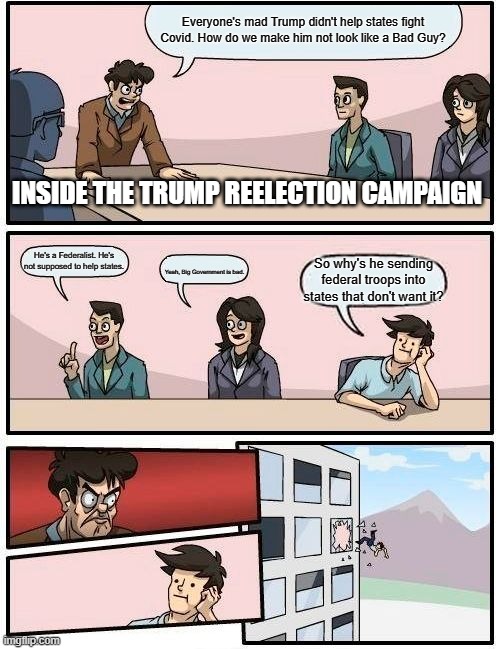 Inside the Trump Reelection Campaign #2 | Everyone's mad Trump didn't help states fight Covid. How do we make him not look like a Bad Guy? INSIDE THE TRUMP REELECTION CAMPAIGN; He's a Federalist. He's not supposed to help states. So why's he sending federal troops into states that don't want it? Yeah, Big Government is bad. | image tagged in memes,boardroom meeting suggestion | made w/ Imgflip meme maker