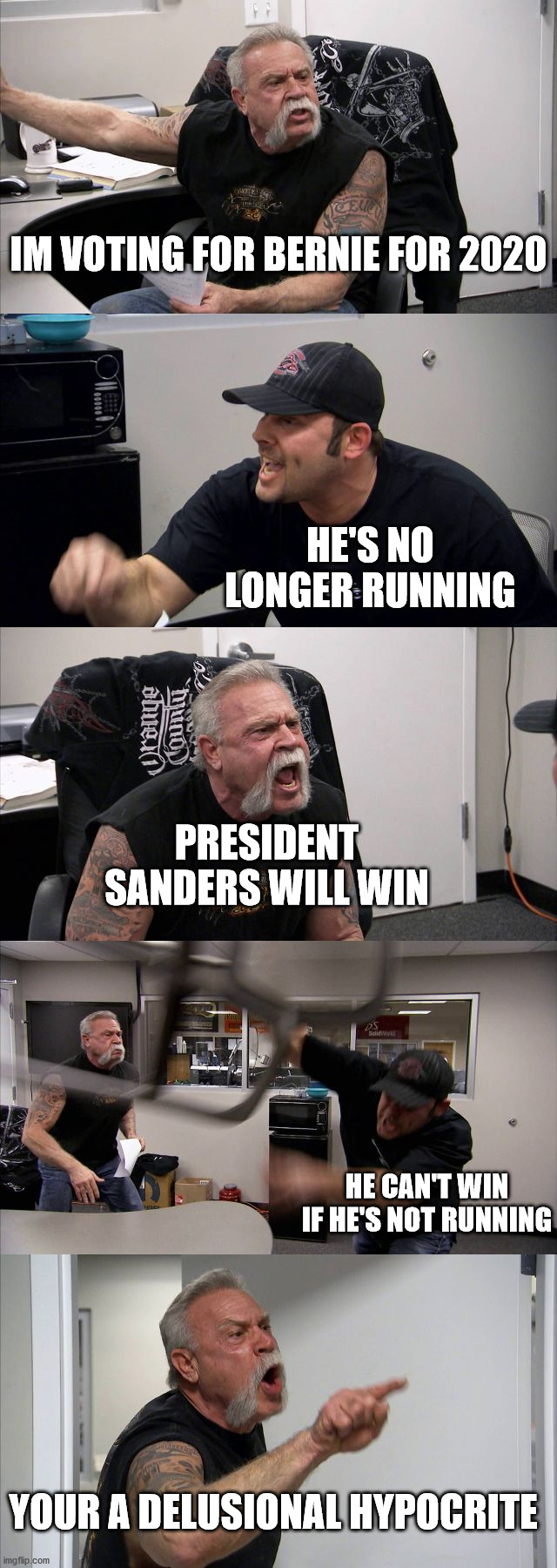 Election 2020 | IM VOTING FOR BERNIE FOR 2020; HE'S NO LONGER RUNNING; PRESIDENT SANDERS WILL WIN; HE CAN'T WIN IF HE'S NOT RUNNING; YOUR A DELUSIONAL HYPOCRITE | image tagged in memes,american chopper argument | made w/ Imgflip meme maker