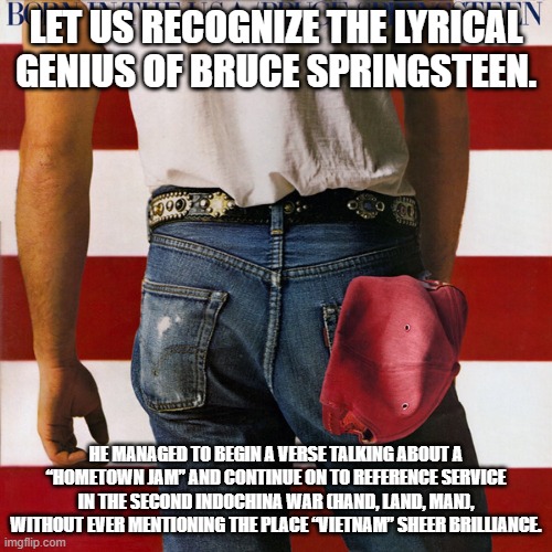 Born in the USA | LET US RECOGNIZE THE LYRICAL GENIUS OF BRUCE SPRINGSTEEN. HE MANAGED TO BEGIN A VERSE TALKING ABOUT A “HOMETOWN JAM” AND CONTINUE ON TO REFERENCE SERVICE IN THE SECOND INDOCHINA WAR (HAND, LAND, MAN), WITHOUT EVER MENTIONING THE PLACE “VIETNAM” SHEER BRILLIANCE. | image tagged in bruce springsteen | made w/ Imgflip meme maker