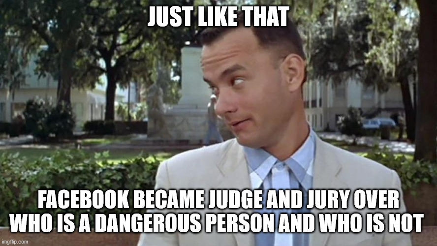 Forrest Gump Face | JUST LIKE THAT; FACEBOOK BECAME JUDGE AND JURY OVER WHO IS A DANGEROUS PERSON AND WHO IS NOT | image tagged in forrest gump face | made w/ Imgflip meme maker