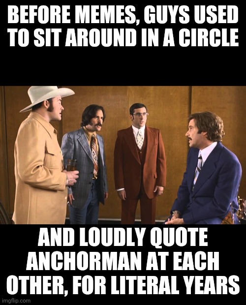 anchorman meme meme | BEFORE MEMES, GUYS USED TO SIT AROUND IN A CIRCLE; AND LOUDLY QUOTE ANCHORMAN AT EACH OTHER, FOR LITERAL YEARS | image tagged in anchorman,memes,funny | made w/ Imgflip meme maker