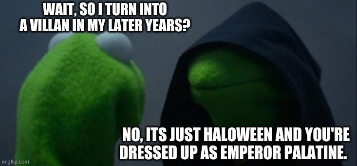Evil Kermit | WAIT, SO I TURN INTO A VILLAN IN MY LATER YEARS? NO, ITS JUST HALOWEEN AND YOU'RE DRESSED UP AS EMPEROR PALATINE. | image tagged in memes,evil kermit | made w/ Imgflip meme maker