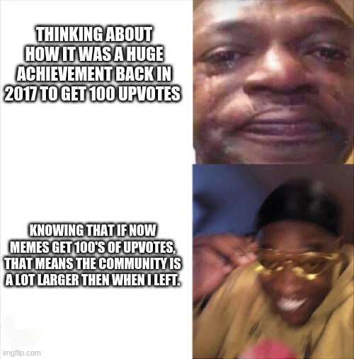 Sad Happy | THINKING ABOUT HOW IT WAS A HUGE ACHIEVEMENT BACK IN 2017 TO GET 100 UPVOTES; KNOWING THAT IF NOW MEMES GET 100'S OF UPVOTES, THAT MEANS THE COMMUNITY IS A LOT LARGER THEN WHEN I LEFT. | image tagged in sad happy | made w/ Imgflip meme maker