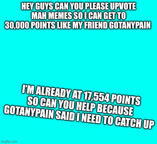 Can you help me get 30,000 points | HEY GUYS CAN YOU PLEASE UPVOTE MAH MEMES SO I CAN GET TO 30,000 POINTS LIKE MY FRIEND GOTANYPAIN; I’M ALREADY AT 17,554 POINTS SO CAN YOU HELP BECAUSE GOTANYPAIN SAID I NEED TO CATCH UP | image tagged in memes,upvotes | made w/ Imgflip meme maker