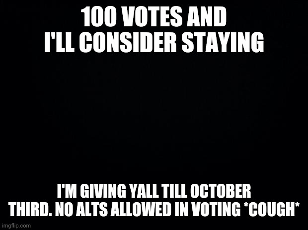 Black background | 100 VOTES AND I'LL CONSIDER STAYING; I'M GIVING YALL TILL OCTOBER THIRD. NO ALTS ALLOWED IN VOTING *COUGH* | image tagged in black background | made w/ Imgflip meme maker
