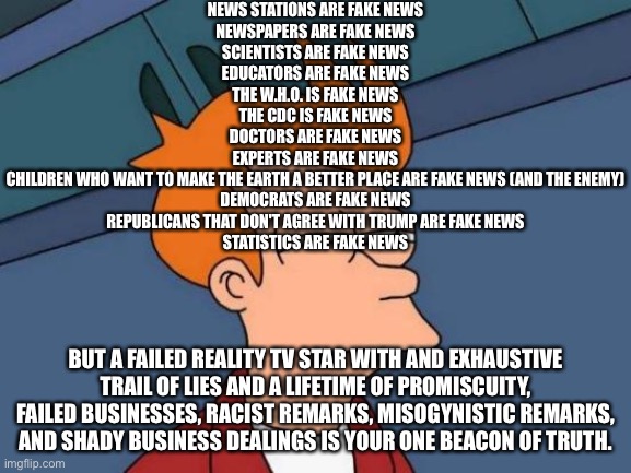 Not my words, a comment I saw in the Politics stream. | NEWS STATIONS ARE FAKE NEWS
NEWSPAPERS ARE FAKE NEWS
SCIENTISTS ARE FAKE NEWS
EDUCATORS ARE FAKE NEWS
THE W.H.O. IS FAKE NEWS
THE CDC IS FAKE NEWS
DOCTORS ARE FAKE NEWS
EXPERTS ARE FAKE NEWS
CHILDREN WHO WANT TO MAKE THE EARTH A BETTER PLACE ARE FAKE NEWS (AND THE ENEMY)
DEMOCRATS ARE FAKE NEWS
REPUBLICANS THAT DON'T AGREE WITH TRUMP ARE FAKE NEWS
STATISTICS ARE FAKE NEWS; BUT A FAILED REALITY TV STAR WITH AND EXHAUSTIVE TRAIL OF LIES AND A LIFETIME OF PROMISCUITY, FAILED BUSINESSES, RACIST REMARKS, MISOGYNISTIC REMARKS, AND SHADY BUSINESS DEALINGS IS YOUR ONE BEACON OF TRUTH. | image tagged in memes,futurama fry | made w/ Imgflip meme maker