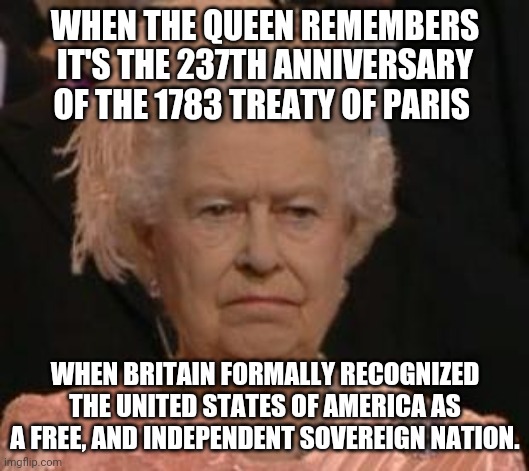 queen | WHEN THE QUEEN REMEMBERS IT'S THE 237TH ANNIVERSARY OF THE 1783 TREATY OF PARIS; WHEN BRITAIN FORMALLY RECOGNIZED THE UNITED STATES OF AMERICA AS A FREE, AND INDEPENDENT SOVEREIGN NATION. | image tagged in queen | made w/ Imgflip meme maker