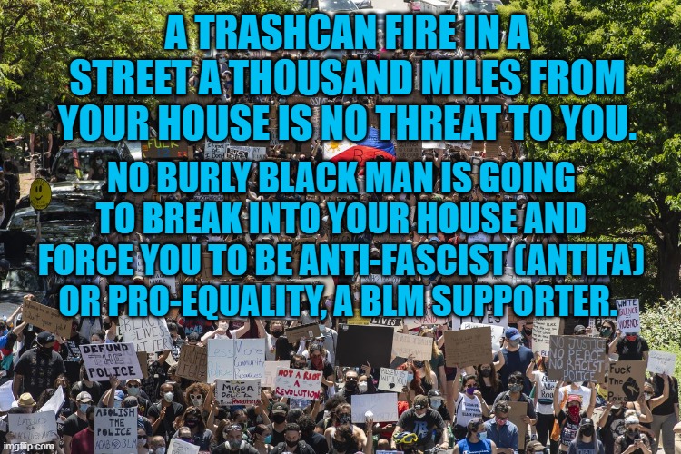 Reality versus President Pandemic's Narrative | A TRASHCAN FIRE IN A STREET A THOUSAND MILES FROM YOUR HOUSE IS NO THREAT TO YOU. NO BURLY BLACK MAN IS GOING TO BREAK INTO YOUR HOUSE AND FORCE YOU TO BE ANTI-FASCIST (ANTIFA) OR PRO-EQUALITY, A BLM SUPPORTER. | image tagged in politics | made w/ Imgflip meme maker