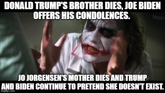 Classy | DONALD TRUMP'S BROTHER DIES, JOE BIDEN
OFFERS HIS CONDOLENCES. JO JORGENSEN'S MOTHER DIES AND TRUMP AND BIDEN CONTINUE TO PRETEND SHE DOESN'T EXIST. | image tagged in memes,and everybody loses their minds,jo jorgensen,libertarian,donald trump,joe biden | made w/ Imgflip meme maker