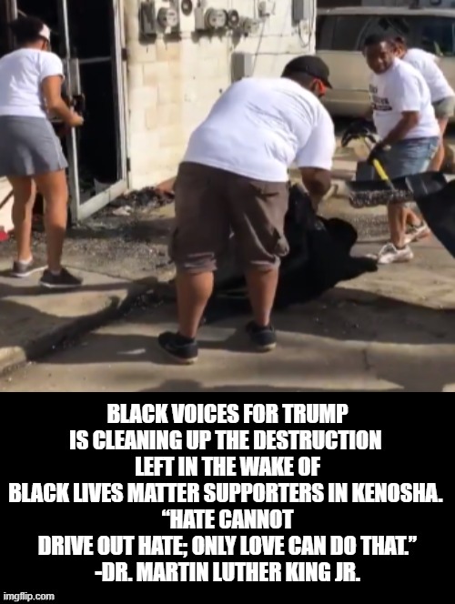 What side are you on?  Black Voices for Trump (LOVE) or BLM (HATE) Choose Wisely! | BLACK VOICES FOR TRUMP IS CLEANING UP THE DESTRUCTION 
LEFT IN THE WAKE OF BLACK LIVES MATTER SUPPORTERS IN KENOSHA. 
“HATE CANNOT DRIVE OUT HATE; ONLY LOVE CAN DO THAT.”
-DR. MARTIN LUTHER KING JR. | image tagged in trump,blm,stupid liberals | made w/ Imgflip meme maker