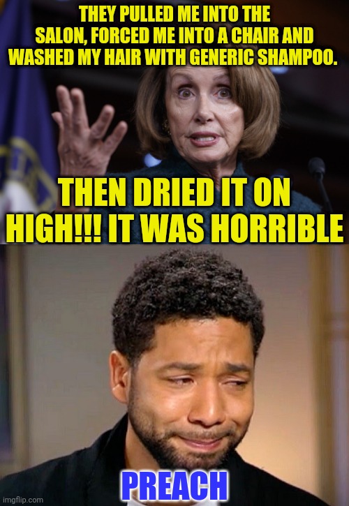 Nancy pulls a Jussie | THEY PULLED ME INTO THE SALON, FORCED ME INTO A CHAIR AND WASHED MY HAIR WITH GENERIC SHAMPOO. THEN DRIED IT ON HIGH!!! IT WAS HORRIBLE; PREACH | image tagged in good old nancy pelosi,jussie smollet crying,nancy's hair day | made w/ Imgflip meme maker