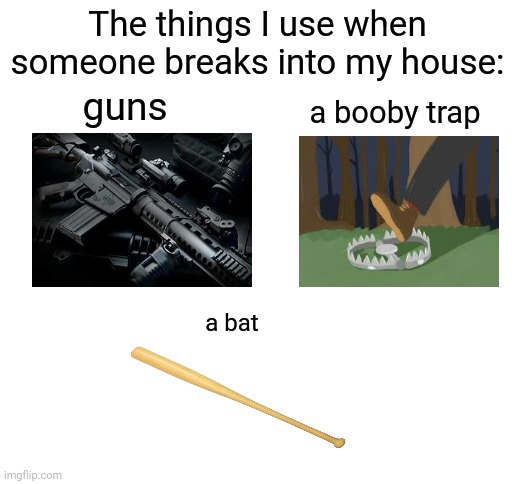 The things I use when someone breaks into my house | The things I use when someone breaks into my house:; guns; a booby trap; a bat | image tagged in blank white template,memes,meme,funny,house,protection | made w/ Imgflip meme maker
