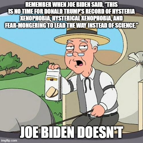 And Nancy told people to go eat in Chinatown, and DeBlasio told us to go to the theater. | REMEMBER WHEN JOE BIDEN SAID, “THIS IS NO TIME FOR DONALD TRUMP’S RECORD OF HYSTERIA XENOPHOBIA, HYSTERICAL XENOPHOBIA, AND FEAR-MONGERING TO LEAD THE WAY INSTEAD OF SCIENCE.”; JOE BIDEN DOESN'T | image tagged in memes,pepperidge farm remembers,democrats kill the elderly,democrats are dangerous,liberal hypocrisy | made w/ Imgflip meme maker