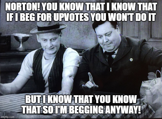 You can't argue with that logic | NORTON! YOU KNOW THAT I KNOW THAT IF I BEG FOR UPVOTES YOU WON'T DO IT; BUT I KNOW THAT YOU KNOW THAT SO I'M BEGGING ANYWAY! | image tagged in the honeymooners,begging,upvotes,norton | made w/ Imgflip meme maker