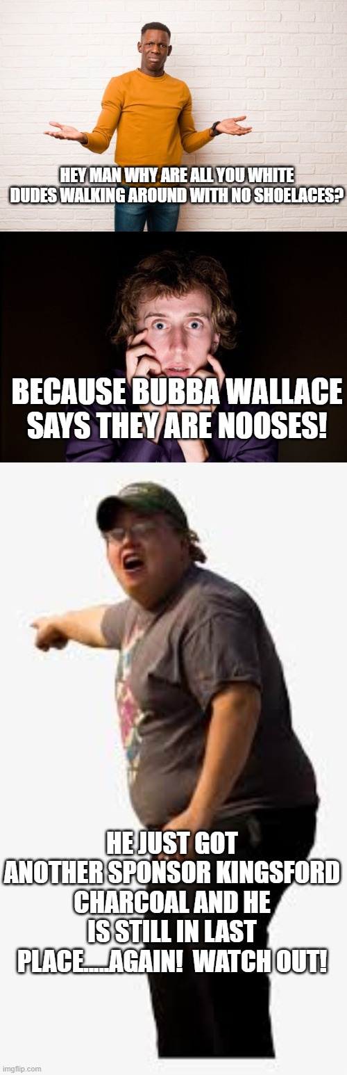 Here comes bubba! | HEY MAN WHY ARE ALL YOU WHITE DUDES WALKING AROUND WITH NO SHOELACES? BECAUSE BUBBA WALLACE SAYS THEY ARE NOOSES! HE JUST GOT ANOTHER SPONSOR KINGSFORD CHARCOAL AND HE IS STILL IN LAST PLACE.....AGAIN!  WATCH OUT! | image tagged in nascar | made w/ Imgflip meme maker