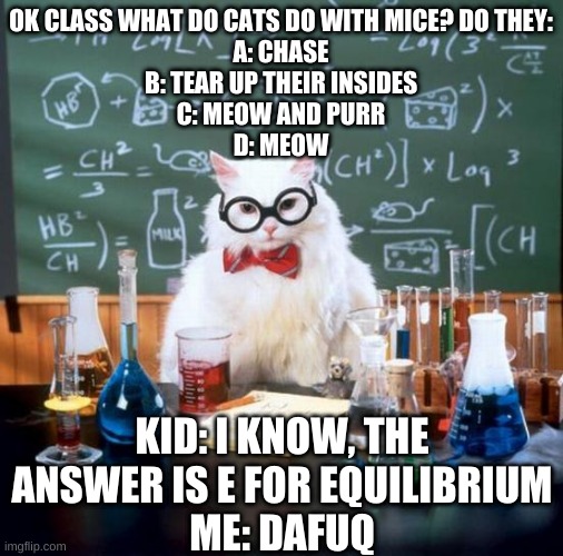 Chemistry Cat Meme | OK CLASS WHAT DO CATS DO WITH MICE? DO THEY:
A: CHASE
B: TEAR UP THEIR INSIDES
C: MEOW AND PURR
D: MEOW; KID: I KNOW, THE ANSWER IS E FOR EQUILIBRIUM
ME: DAFUQ | image tagged in memes,chemistry cat | made w/ Imgflip meme maker