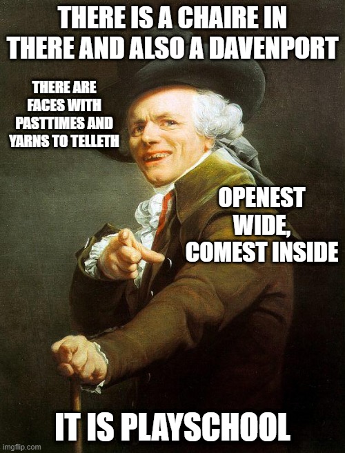 Old French Man | THERE IS A CHAIRE IN THERE AND ALSO A DAVENPORT; THERE ARE FACES WITH PASTTIMES AND YARNS TO TELLETH; OPENEST WIDE, COMEST INSIDE; IT IS PLAYSCHOOL | image tagged in old french man,joseph ducreux,archaic rap,joseph ducreaux | made w/ Imgflip meme maker