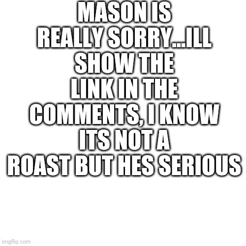 Blank Transparent Square Meme | MASON IS REALLY SORRY...ILL SHOW THE LINK IN THE COMMENTS, I KNOW ITS NOT A ROAST BUT HES SERIOUS | image tagged in memes | made w/ Imgflip meme maker