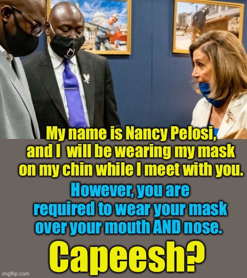 Things are always a little different for the elites... | My name is Nancy Pelosi, and I  will be wearing my mask on my chin while I meet with you. However, you are required to wear your mask over your mouth AND nose. Capeesh? | image tagged in nancy pelosi,mask,chin,what good does it do if you wear it there,elite,Conservative | made w/ Imgflip meme maker