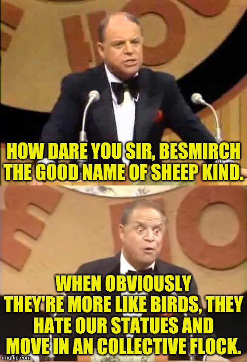 Don Rickles Roast | HOW DARE YOU SIR, BESMIRCH THE GOOD NAME OF SHEEP KIND. WHEN OBVIOUSLY THEY'RE MORE LIKE BIRDS, THEY HATE OUR STATUES AND MOVE IN AN COLLECT | image tagged in don rickles roast | made w/ Imgflip meme maker