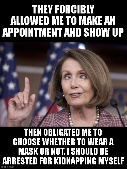 Nancy pelosi | THEY FORCIBLY ALLOWED ME TO MAKE AN APPOINTMENT AND SHOW UP THEN OBLIGATED ME TO CHOOSE WHETHER TO WEAR A MASK OR NOT. I SHOULD BE ARRESTED  | image tagged in nancy pelosi | made w/ Imgflip meme maker