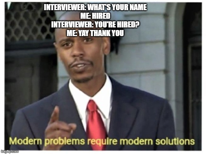 how to get hired 101 |  INTERVIEWER: WHAT'S YOUR NAME
ME: HIRED
INTERVIEWER: YOU'RE HIRED?
ME: YAY THANK YOU | image tagged in modern problems require modern solutions | made w/ Imgflip meme maker
